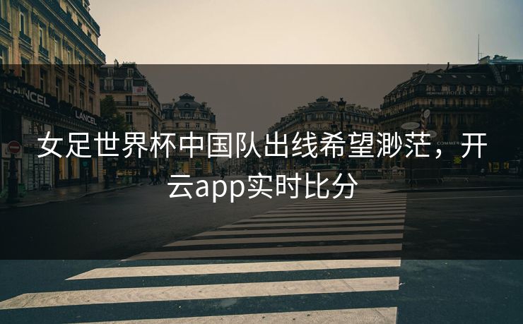 女足世界杯中国队出线希望渺茫，开云app实时比分