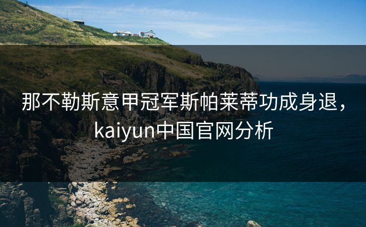 那不勒斯意甲冠军斯帕莱蒂功成身退，kaiyun中国官网分析