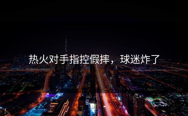 热火对手指控假摔，球迷炸了