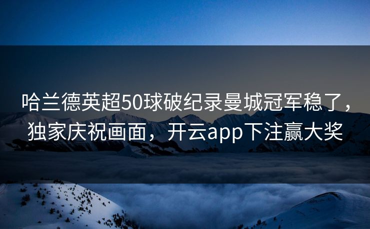 哈兰德英超50球破纪录曼城冠军稳了，独家庆祝画面，开云app下注赢大奖