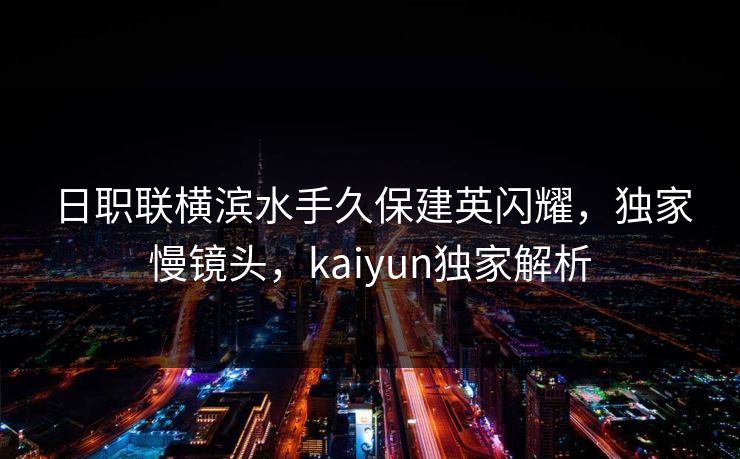 日职联横滨水手久保建英闪耀，独家慢镜头，kaiyun独家解析