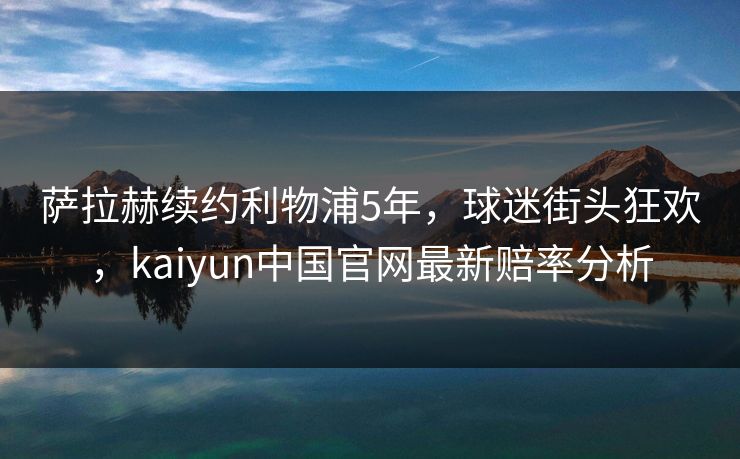 萨拉赫续约利物浦5年，球迷街头狂欢，kaiyun中国官网最新赔率分析