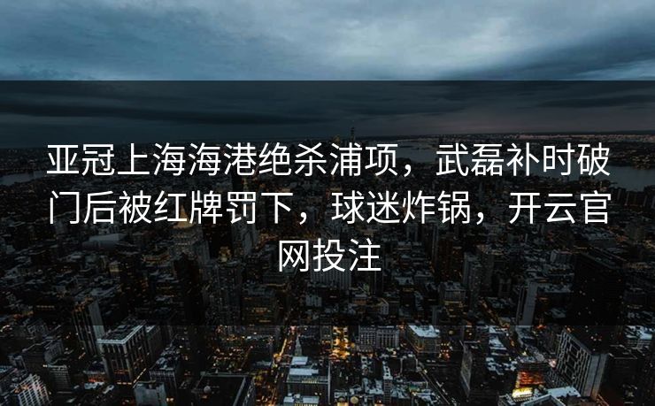 亚冠上海海港绝杀浦项,武磊补时破门后被红牌罚下,球迷炸锅,开云官网投注 亚冠上海海港绝杀浦项,武磊补时破门后被红牌罚下,球迷炸锅,开云官网投注