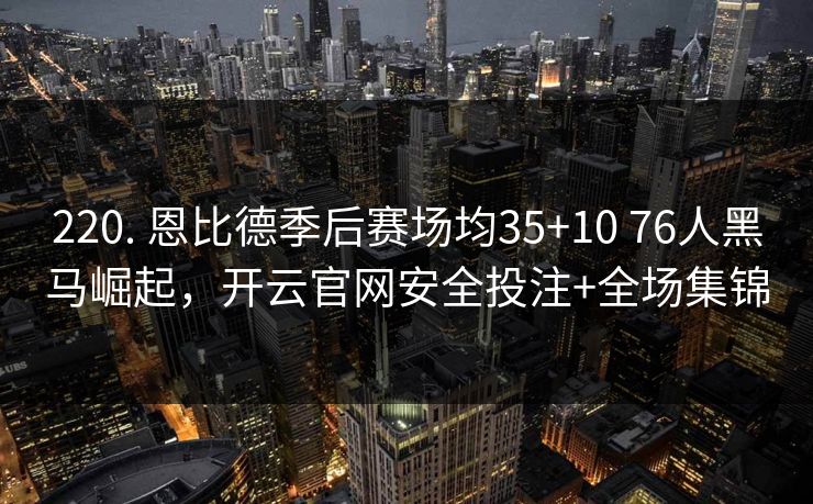 220. 恩比德季后赛场均35+10 76人黑马崛起，开云官网安全投注+全场集锦
