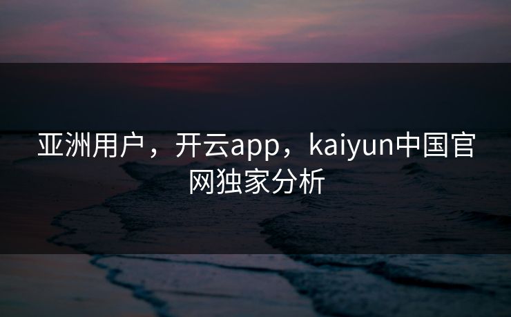 亚洲用户,开云app,kaiyun中国官网独家分析 亚洲用户,开云app,kaiyun中国官网独家分析
