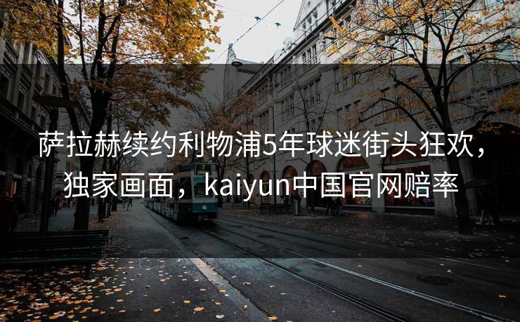 萨拉赫续约利物浦5年球迷街头狂欢，独家画面，kaiyun中国官网赔率