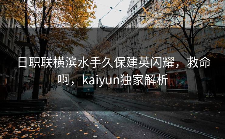 日职联横滨水手久保建英闪耀,救命啊,kaiyun独家解析 日职联横滨水手久保建英闪耀,救命啊,kaiyun独家解析